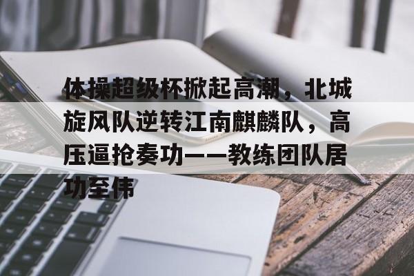 开云-包含体操超级杯掀起高潮，北城旋风队逆转江南麒麟队，高压逼抢奏功——教练团队居功至伟的词条