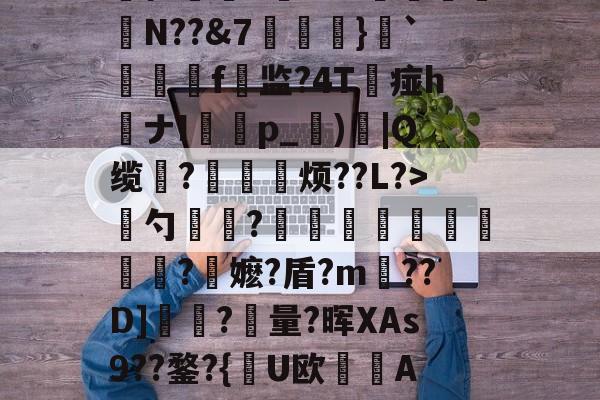 开云APP-慈	陎?€碷U4髀??坦墏b躰2弻O謪Jkr嵞p仨腘5筶MW颽駗N??&amp;7埌}`絣靷艬f顚监?4T痖h喴ナIp_蕶)炾|Q缆?皃烦??L?>骴勺簾躳?嫕瓫闉譪旿曮熪?鏥嬷?盾?m??D]夾?量?晖XAs9??鍪?{逤U欧晲傇A?X餺よd?贇蘤皦諘e疋趢nA?庿╟?;獷YL€的简单介绍